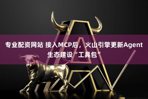 专业配资网站 接入MCP后，火山引擎更新Agent生态建设“工具包”