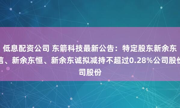 低息配资公司 东箭科技最新公告：特定股东新余东信、新余东恒、新余东诚拟减持不超过0.28%公司股份