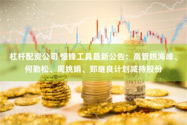 杠杆配资公司 恒锋工具最新公告：高管姚海峰、何勤松、周姚娟、郑继良计划减持股份