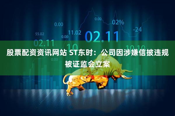 股票配资资讯网站 ST东时：公司因涉嫌信披违规被证监会立案