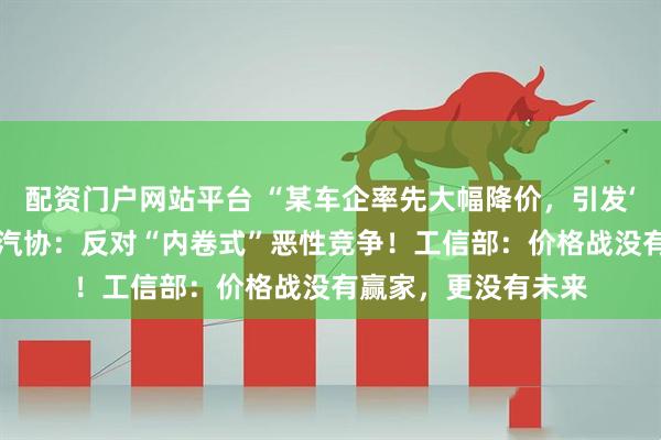 配资门户网站平台 “某车企率先大幅降价,引发‘价格战’恐慌!”中汽协:反对“内卷式”恶性竞争!工信部:价格战没有赢家,更没有未来