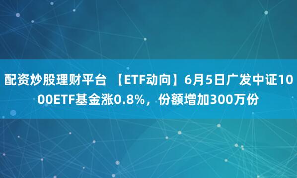 配资炒股理财平台 【ETF动向】6月5日广发中证1000ETF基金涨0.8%，份额增加300万份