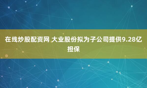 在线炒股配资网 大业股份拟为子公司提供9.28亿担保