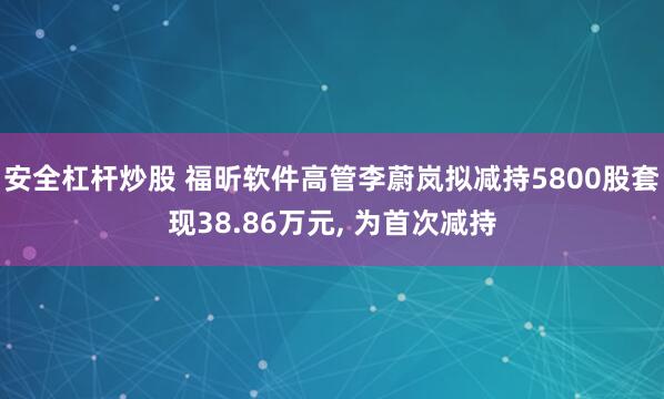 安全杠杆炒股 福昕软件高管李蔚岚拟减持5800股套现38.86万元, 为首次减持