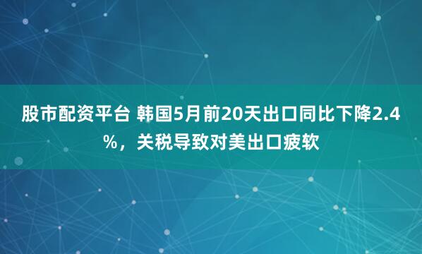 股市配资平台 韩国5月前20天出口同比下降2.4%，关税导致对美出口疲软