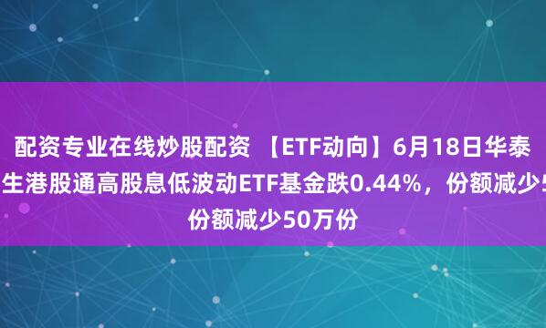 配资专业在线炒股配资 【ETF动向】6月18日华泰柏瑞恒生港股通高股息低波动ETF基金跌0.44%，份额减少50万份