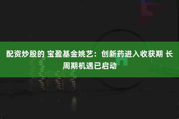 配资炒股的 宝盈基金姚艺：创新药进入收获期 长周期机遇已启动