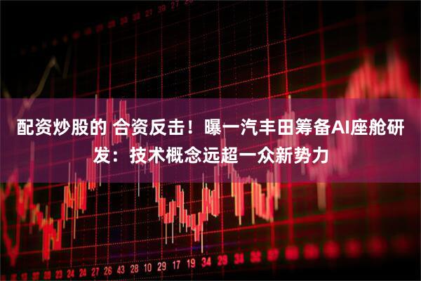 配资炒股的 合资反击！曝一汽丰田筹备AI座舱研发：技术概念远超一众新势力