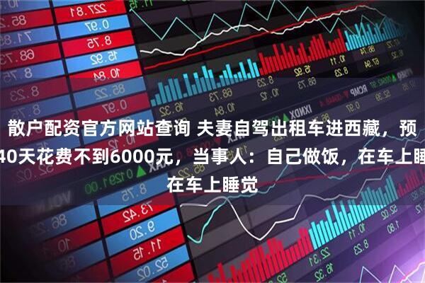 散户配资官方网站查询 夫妻自驾出租车进西藏，预计40天花费不到6000元，当事人：自己做饭，在车上睡觉