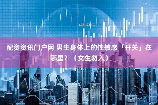 配资资讯门户网 男生身体上的性敏感「开关」在哪里？（女生勿入）