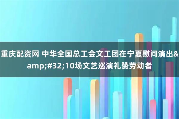 重庆配资网 中华全国总工会文工团在宁夏慰问演出 10场文艺巡演礼赞劳动者