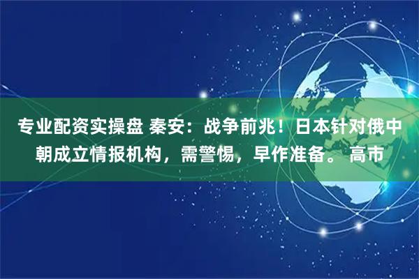专业配资实操盘 秦安：战争前兆！日本针对俄中朝成立情报机构，需警惕，早作准备。 高市